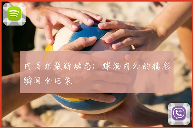 内马尔最新动态：球场内外的精彩瞬间全记录