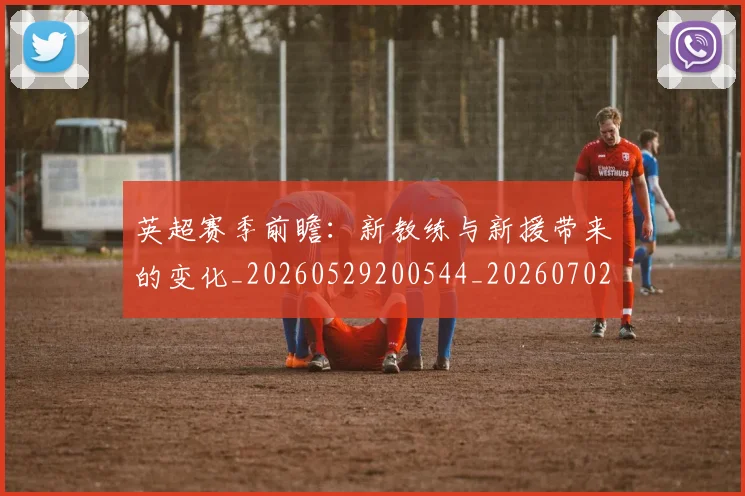 英超赛季前瞻：新教练与新援带来的变化_20260529200544_20260702174629