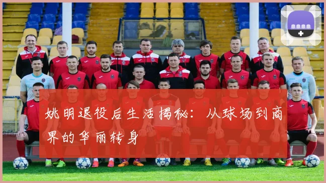 姚明退役后生活揭秘：从球场到商界的华丽转身