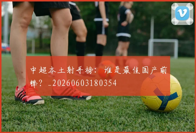 中超本土射手榜:谁是最佳国产前锋?_20260603180354