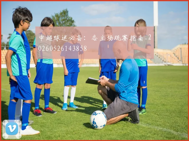 中超球迷必备：各主场观赛指南_20260526143858